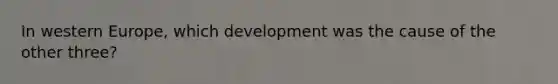 In western Europe, which development was the cause of the other three?