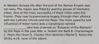 In Western Europe life after the end of the Roman Empire was not easy. The region was filled by warring groups of Germanic tribes. One of the most successful of these tribes were the Franks. They rose to prominence largely through their alliance with the Catholic Church and the Pope. The most powerful and influential of these rulers was a Carolingian named ________________ who was crowned as "Emperor of the Romans" by the Pope in the year 800. A. Hubert the Bald B. Charlemagne C. Pepin the Short D. Charles (the Hammer) Martel E. Rufus the Stinky A+B. none of the above