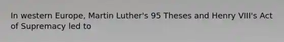 In western Europe, Martin Luther's 95 Theses and Henry VIII's Act of Supremacy led to