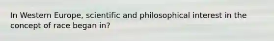 In Western Europe, scientific and philosophical interest in the concept of race began in?