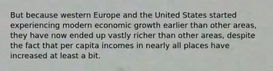 But because western Europe and the United States started experiencing modern economic growth earlier than other areas, they have now ended up vastly richer than other areas, despite the fact that per capita incomes in nearly all places have increased at least a bit.