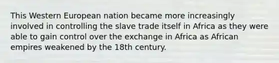 This Western European nation became more increasingly involved in controlling the slave trade itself in Africa as they were able to gain control over the exchange in Africa as African empires weakened by the 18th century.