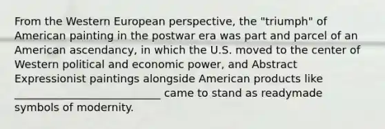 From the Western European perspective, the "triumph" of American painting in the postwar era was part and parcel of an American ascendancy, in which the U.S. moved to the center of Western political and economic power, and Abstract Expressionist paintings alongside American products like ___________________________ came to stand as readymade symbols of modernity.