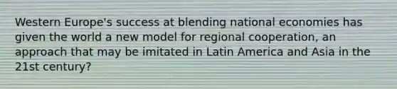 Western Europe's success at blending national economies has given the world a new model for regional cooperation, an approach that may be imitated in Latin America and Asia in the 21st century?