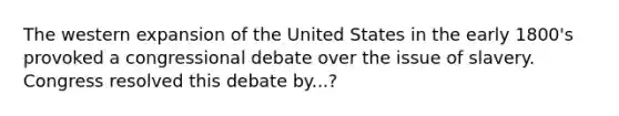 The western expansion of the United States in the early 1800's provoked a congressional debate over the issue of slavery. Congress resolved this debate by...?