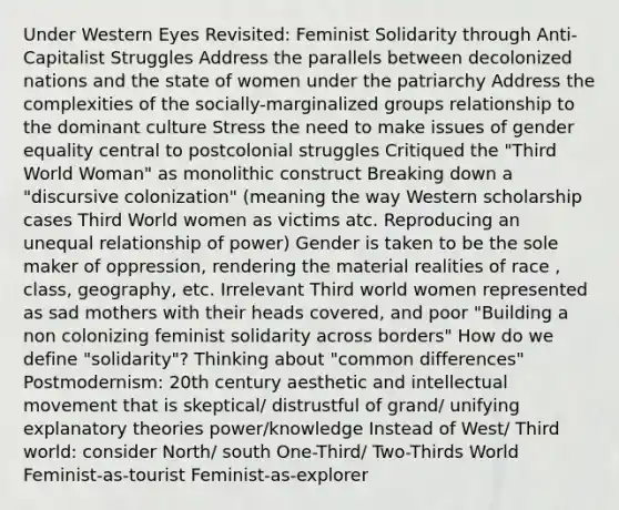 Under Western Eyes Revisited: Feminist Solidarity through Anti-Capitalist Struggles Address the parallels between decolonized nations and the state of women under the patriarchy Address the complexities of the socially-marginalized groups relationship to the dominant culture Stress the need to make issues of gender equality central to postcolonial struggles Critiqued the "Third World Woman" as monolithic construct Breaking down a "discursive colonization" (meaning the way Western scholarship cases Third World women as victims atc. Reproducing an unequal relationship of power) Gender is taken to be the sole maker of oppression, rendering the material realities of race , class, geography, etc. Irrelevant Third world women represented as sad mothers with their heads covered, and poor "Building a non colonizing feminist solidarity across borders" How do we define "solidarity"? Thinking about "common differences" Postmodernism: 20th century aesthetic and intellectual movement that is skeptical/ distrustful of grand/ unifying explanatory theories power/knowledge Instead of West/ Third world: consider North/ south One-Third/ Two-Thirds World Feminist-as-tourist Feminist-as-explorer