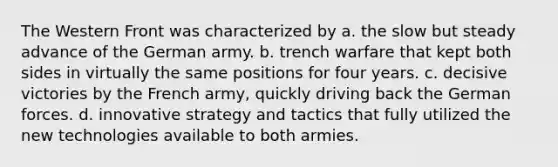 The Western Front was characterized by a. the slow but steady advance of the German army. b. trench warfare that kept both sides in virtually the same positions for four years. c. decisive victories by the French army, quickly driving back the German forces. d. innovative strategy and tactics that fully utilized the new technologies available to both armies.