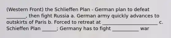 (Western Front) the Schlieffen Plan - German plan to defeat ________, then fight Russia a. German army quickly advances to outskirts of Paris b. Forced to retreat at _______________________ c. Schieffen Plan ______; Germany has to fight ___________ war