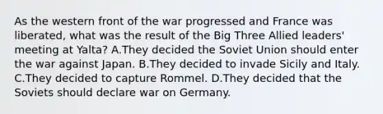 As the western front of the war progressed and France was liberated, what was the result of the Big Three Allied leaders' meeting at Yalta? A.They decided the Soviet Union should enter the war against Japan. B.They decided to invade Sicily and Italy. C.They decided to capture Rommel. D.They decided that the Soviets should declare war on Germany.