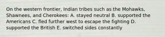 On the western frontier, Indian tribes such as the Mohawks, Shawnees, and Cherokees: A. stayed neutral B. supported the Americans C. fled further west to escape the fighting D. supported the British E. switched sides constantly