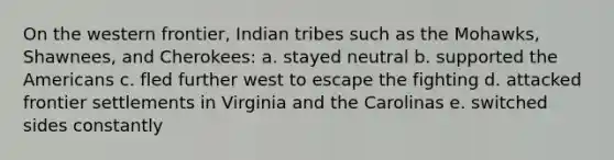 On the western frontier, Indian tribes such as the Mohawks, Shawnees, and Cherokees: a. stayed neutral b. supported the Americans c. fled further west to escape the fighting d. attacked frontier settlements in Virginia and the Carolinas e. switched sides constantly