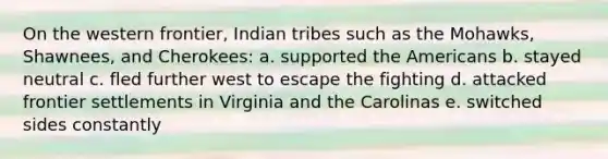 On the western frontier, Indian tribes such as the Mohawks, Shawnees, and Cherokees: a. supported <a href='https://www.questionai.com/knowledge/keiVE7hxWY-the-american' class='anchor-knowledge'>the american</a>s b. stayed neutral c. fled further west to escape the fighting d. attacked frontier settlements in Virginia and the Carolinas e. switched sides constantly