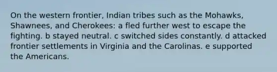 On the western frontier, Indian tribes such as the Mohawks, Shawnees, and Cherokees: a fled further west to escape the fighting. b stayed neutral. c switched sides constantly. d attacked frontier settlements in Virginia and the Carolinas. e supported the Americans.