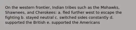 On the western frontier, Indian tribes such as the Mohawks, Shawnees, and Cherokees: a. fled further west to escape the fighting b. stayed neutral c. switched sides constantly d. supported the British e. supported the Americans