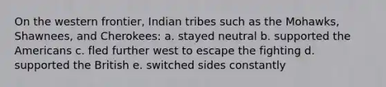 On the western frontier, Indian tribes such as the Mohawks, Shawnees, and Cherokees: a. stayed neutral b. supported the Americans c. fled further west to escape the fighting d. supported the British e. switched sides constantly