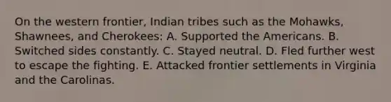 On the western frontier, Indian tribes such as the Mohawks, Shawnees, and Cherokees: A. Supported the Americans. B. Switched sides constantly. C. Stayed neutral. D. Fled further west to escape the fighting. E. Attacked frontier settlements in Virginia and the Carolinas.