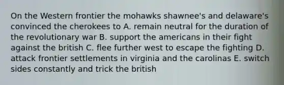 On the Western frontier the mohawks shawnee's and delaware's convinced the cherokees to A. remain neutral for the duration of the revolutionary war B. support the americans in their fight against the british C. flee further west to escape the fighting D. attack frontier settlements in virginia and the carolinas E. switch sides constantly and trick the british