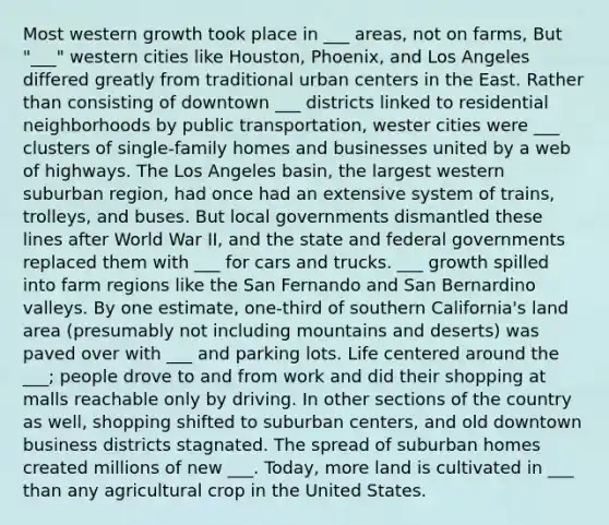 Most western growth took place in ___ areas, not on farms, But "___" western cities like Houston, Phoenix, and Los Angeles differed greatly from traditional urban centers in the East. Rather than consisting of downtown ___ districts linked to residential neighborhoods by public transportation, wester cities were ___ clusters of single-family homes and businesses united by a web of highways. The Los Angeles basin, the largest western suburban region, had once had an extensive system of trains, trolleys, and buses. But local governments dismantled these lines after World War II, and the state and federal governments replaced them with ___ for cars and trucks. ___ growth spilled into farm regions like the San Fernando and San Bernardino valleys. By one estimate, one-third of southern California's land area (presumably not including mountains and deserts) was paved over with ___ and parking lots. Life centered around the ___; people drove to and from work and did their shopping at malls reachable only by driving. In other sections of the country as well, shopping shifted to suburban centers, and old downtown business districts stagnated. The spread of suburban homes created millions of new ___. Today, more land is cultivated in ___ than any agricultural crop in the United States.