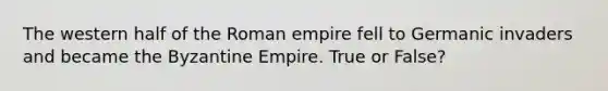 The western half of the Roman empire fell to Germanic invaders and became the Byzantine Empire. True or False?