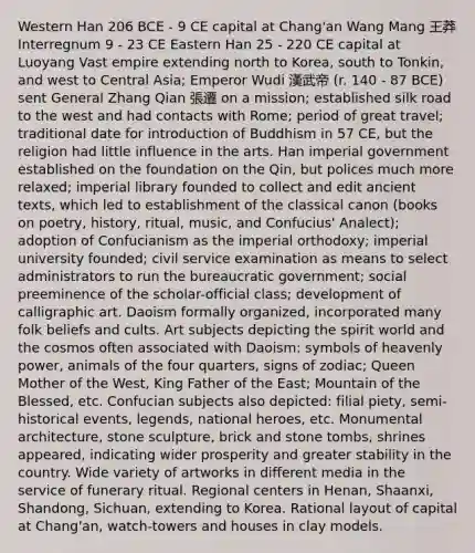 Western Han 206 BCE - 9 CE capital at Chang'an Wang Mang 王莽 Interregnum 9 - 23 CE Eastern Han 25 - 220 CE capital at Luoyang Vast empire extending north to Korea, south to Tonkin, and west to Central Asia; Emperor Wudi 漢武帝 (r. 140 - 87 BCE) sent General Zhang Qian 張遷 on a mission; established silk road to the west and had contacts with Rome; period of great travel; traditional date for introduction of Buddhism in 57 CE, but the religion had little influence in the arts. Han imperial government established on the foundation on the Qin, but polices much more relaxed; imperial library founded to collect and edit ancient texts, which led to establishment of the classical canon (books on poetry, history, ritual, music, and Confucius' Analect); adoption of Confucianism as the imperial orthodoxy; imperial university founded; civil service examination as means to select administrators to run the bureaucratic government; social preeminence of the scholar-official class; development of calligraphic art. Daoism formally organized, incorporated many folk beliefs and cults. Art subjects depicting the spirit world and the cosmos often associated with Daoism: symbols of heavenly power, animals of the four quarters, signs of zodiac; Queen Mother of the West, King Father of the East; Mountain of the Blessed, etc. Confucian subjects also depicted: filial piety, semi-historical events, legends, national heroes, etc. Monumental architecture, stone sculpture, brick and stone tombs, shrines appeared, indicating wider prosperity and greater stability in the country. Wide variety of artworks in different media in the service of funerary ritual. Regional centers in Henan, Shaanxi, Shandong, Sichuan, extending to Korea. Rational layout of capital at Chang'an, watch-towers and houses in clay models.