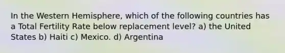 In the Western Hemisphere, which of the following countries has a Total Fertility Rate below replacement level? a) the United States b) Haiti c) Mexico. d) Argentina