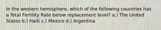 In the western hemisphere, which of the following countries has a Total Fertility Rate below replacement level? a.) The United States b.) Haiti c.) Mexico d.) Argentina