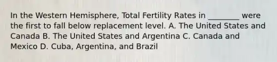 In the Western Hemisphere, Total Fertility Rates in ________ were the first to fall below replacement level. A. The United States and Canada B. The United States and Argentina C. Canada and Mexico D. Cuba, Argentina, and Brazil