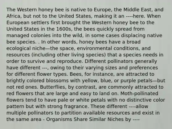 The Western honey bee is native to Europe, the Middle East, and Africa, but not to the United States, making it an ----here. When European settlers first brought the Western honey bee to the United States in the 1600s, the bees quickly spread from managed colonies into the wild, in some cases displacing native bee species. . In other words, honey bees have a broad ecological niche—the space, environmental conditions, and resources (including other living species) that a species needs in order to survive and reproduce. Different pollinators generally have different ---, owing to their varying sizes and preferences for different flower types. Bees, for instance, are attracted to brightly colored blossoms with yellow, blue, or purple petals—but not red ones. Butterflies, by contrast, are commonly attracted to red flowers that are large and easy to land on. Moth-pollinated flowers tend to have pale or white petals with no distinctive color pattern but with strong fragrance. These different ----allow multiple pollinators to partition available resources and exist in the same area - Organisms Share Similar Niches by ----