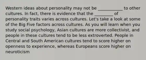 Western ideas about personality may not be ____________ to other cultures. In fact, there is evidence that the _________ of personality traits varies across cultures. Let's take a look at some of the Big Five factors across cultures. As you will learn when you study social psychology, Asian cultures are more collectivist, and people in these cultures tend to be less extroverted. People in Central and South American cultures tend to score higher on openness to experience, whereas Europeans score higher on neuroticism