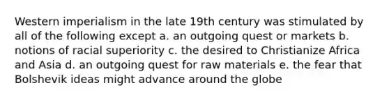 Western imperialism in the late 19th century was stimulated by all of the following except a. an outgoing quest or markets b. notions of racial superiority c. the desired to Christianize Africa and Asia d. an outgoing quest for raw materials e. the fear that Bolshevik ideas might advance around the globe