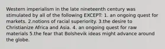 Western imperialism in the late nineteenth century was stimulated by all of the following EXCEPT: 1. an ongoing quest for markets. 2.notions of racial superiority. 3.the desire to Christianize Africa and Asia. 4. an ongoing quest for raw materials 5.the fear that Bolshevik ideas might advance around the globe.