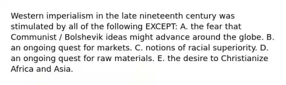 Western imperialism in the late nineteenth century was stimulated by all of the following EXCEPT: A. the fear that Communist / Bolshevik ideas might advance around the globe. B. an ongoing quest for markets. C. notions of racial superiority. D. an ongoing quest for raw materials. E. the desire to Christianize Africa and Asia.