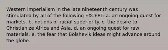 Western imperialism in the late nineteenth century was stimulated by all of the following EXCEPT: a. an ongoing quest for markets. b. notions of racial superiority. c. the desire to Christianize Africa and Asia. d. an ongoing quest for raw materials. e. the fear that Bolshevik ideas might advance around the globe.