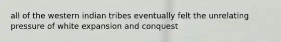 all of the western indian tribes eventually felt the unrelating pressure of white expansion and conquest