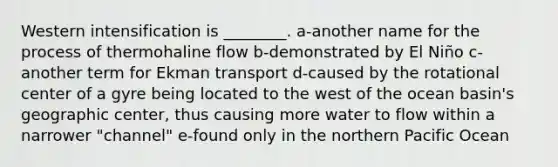 Western intensification is ________. a-another name for the process of thermohaline flow b-demonstrated by El Niño c-another term for Ekman transport d-caused by the rotational center of a gyre being located to the west of the ocean basin's geographic center, thus causing more water to flow within a narrower "channel" e-found only in the northern Pacific Ocean