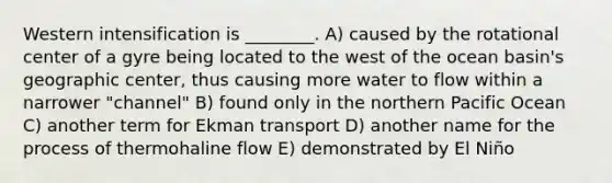 Western intensification is ________. A) caused by the rotational center of a gyre being located to the west of the ocean basin's geographic center, thus causing more water to flow within a narrower "channel" B) found only in the northern Pacific Ocean C) another term for Ekman transport D) another name for the process of thermohaline flow E) demonstrated by El Niño