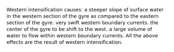 Western intensification causes: a steeper slope of surface water in the western section of the gyre as compared to the eastern section of the gyre. very swift western boundary currents. the center of the gyre to be shift to the west. a large volume of water to flow within western boundary currents. All the above effects are the result of western intensification.