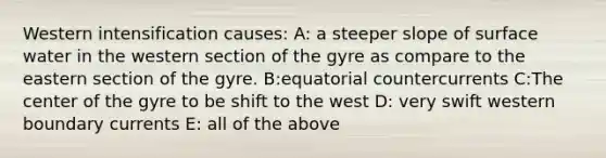 Western intensification causes: A: a steeper slope of surface water in the western section of the gyre as compare to the eastern section of the gyre. B:equatorial countercurrents C:The center of the gyre to be shift to the west D: very swift western boundary currents E: all of the above