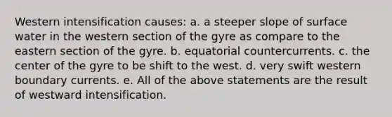 Western intensification causes: a. a steeper slope of surface water in the western section of the gyre as compare to the eastern section of the gyre. b. equatorial countercurrents. c. the center of the gyre to be shift to the west. d. very swift western boundary currents. e. All of the above statements are the result of westward intensification.