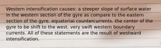 Western intensification causes: a steeper slope of surface water in the western section of the gyre as compare to the eastern section of the gyre. equatorial countercurrents. the center of the gyre to be shift to the west. very swift western boundary currents. All of these statements are the result of westward intensification.