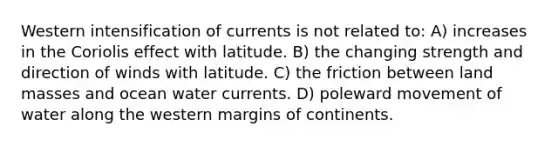 Western intensification of currents is not related to: A) increases in the Coriolis effect with latitude. B) the changing strength and direction of winds with latitude. C) the friction between land masses and ocean water currents. D) poleward movement of water along the western margins of continents.