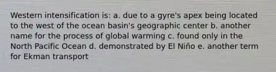 Western intensification is: a. due to a gyre's apex being located to the west of the ocean basin's geographic center b. another name for the process of global warming c. found only in the North Pacific Ocean d. demonstrated by El Niño e. another term for Ekman transport