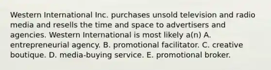 Western International Inc. purchases unsold television and radio media and resells the time and space to advertisers and agencies. Western International is most likely a(n) A. entrepreneurial agency. B. promotional facilitator. C. creative boutique. D. media-buying service. E. promotional broker.