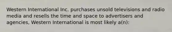 Western International Inc. purchases unsold televisions and radio media and resells the time and space to advertisers and agencies, Western International is most likely a(n):