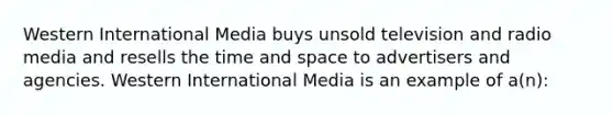 Western International Media buys unsold television and radio media and resells the time and space to advertisers and agencies. Western International Media is an example of a(n):