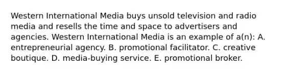 Western International Media buys unsold television and radio media and resells the time and space to advertisers and agencies. Western International Media is an example of a(n): A. entrepreneurial agency. B. promotional facilitator. C. creative boutique. D. media-buying service. E. promotional broker.