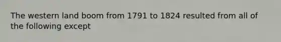 The western land boom from 1791 to 1824 resulted from all of the following except