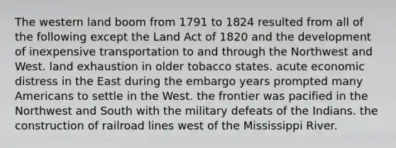 The western land boom from 1791 to 1824 resulted from all of the following except the Land Act of 1820 and the development of inexpensive transportation to and through the Northwest and West. land exhaustion in older tobacco states. acute economic distress in the East during the embargo years prompted many Americans to settle in the West. the frontier was pacified in the Northwest and South with the military defeats of the Indians. the construction of railroad lines west of the Mississippi River.