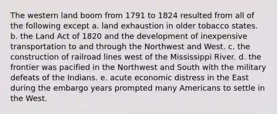 The western land boom from 1791 to 1824 resulted from all of the following except a. land exhaustion in older tobacco states. b. the Land Act of 1820 and the development of inexpensive transportation to and through the Northwest and West. c. the construction of railroad lines west of the Mississippi River. d. the frontier was pacified in the Northwest and South with the military defeats of the Indians. e. acute economic distress in the East during the embargo years prompted many Americans to settle in the West.