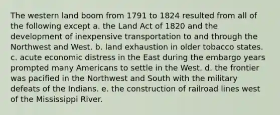 The western land boom from 1791 to 1824 resulted from all of the following except a. the Land Act of 1820 and the development of inexpensive transportation to and through the Northwest and West. b. land exhaustion in older tobacco states. c. acute economic distress in the East during the embargo years prompted many Americans to settle in the West. d. the frontier was pacified in the Northwest and South with the military defeats of the Indians. e. the construction of railroad lines west of the Mississippi River.